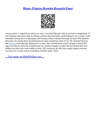 Disney Princess Drawing Research Paper
I always knew I wanted to be artist ever since I was that little girl with an overactive imagination. If
my Grandma only knew, that one Disney princess drawing book would influence me so much. I still
remember feeling those crisps papers and staring at those colorful drawings for hours.The detailed
directions of creating these beautiful princess open something inside of me. My Grandma buying
that drawing book that day, inspired me to draw. The coloring book wasn't enough to satisfy this
urge of creativity. Soon the world become my model as began to realize the tiny details that were
hidden that other kids seem unable to draw. All I wanted to do after that simple magical moment
was draw for a career and do something with this talent. That's
... Get more on HelpWriting.net ...
 