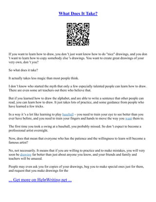 What Does It Take?
If you want to learn how to draw, you don 't just want know how to do "nice" drawings, and you don
't want to learn how to copy somebody else 's drawings. You want to create great drawings of your
very own, don 't you?
So what does it take?
It actually takes less magic than most people think.
I don 't know who started the myth that only a few especially talented people can learn how to draw.
There are even some art teachers out there who believe that.
But if you learned how to draw the alphabet, and are able to write a sentence that other people can
read, you can learn how to draw. It just takes lots of practice, and some guidance from people who
have learned a few tricks.
In a way it 's a lot like learning to play baseball – you need to train your eye to see better than you
ever have before, and you need to train your fingers and hands to move the way you want them to.
The first time you took a swing at a baseball, you probably missed. So don 't expect to become a
professional artist overnight.
Now, does that mean that everyone who has the patience and the willingness to learn will become a
famous artist?
No, not necessarily. It means that if you are willing to practice and to make mistakes, you will very
soon be drawing far better than just about anyone you know, and your friends and family and
teachers will be amazed.
People may even ask you for copies of your drawings, beg you to make special ones just for them,
and request that you make drawings for the
... Get more on HelpWriting.net ...
 