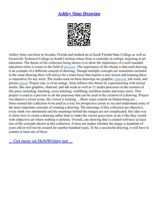 Ashley Sims Drawing
Ashley Sims was born in Arcadia, Florida and studied art at South Florida State College as well as
Greenville Technical College in South Carolina where Sims is currently in college, majoring in art
education. The theme of the collection being shown is to show the importance of a well rounded
education when it comes to the field of drawing. The importance of this theme is that each drawing
is an example of a different concept of drawing, Though multiple concepts are sometimes included
in the same drawing there will always be a main focus that teaches a new lesson and learning these
is imperative for any artist. The media used on these drawings are graphite, charcoal, ink wash, and
prisma pencil. Project one, is of an orange. Sims follows this theme by experimenting with mixed
media. She uses graphite, charcoal, and ink wash as well as 11 media processes in the creation of
this piece including, hatching, cross hatching, scribbling, tortillion marks and many more. This
project is used as a preview to all the processes that can be used in the creation of a drawing. Project
two depicts a closet scene, the viewer is looking ... Show more content on Helpwriting.net ...
Sims wanted this collection to be used as a way for prospective artists to see and understand some of
the most important concepts of creating a drawing. The drawings of this collection are objective,
every mark was intentional and the meanings behind the images are not complicated. Her idea was
to show how to create a drawing rather than to make the viewer guess how to do it like they would
with subjective art where nothing is definite. Overall, any drawing that is created will have at least
one of the concepts shown in this collection. It does not matter whether the image is hundreds of
years old or will not be created for another hundred years. To be a successful drawing, it will have to
contain at least one of these
... Get more on HelpWriting.net ...
 