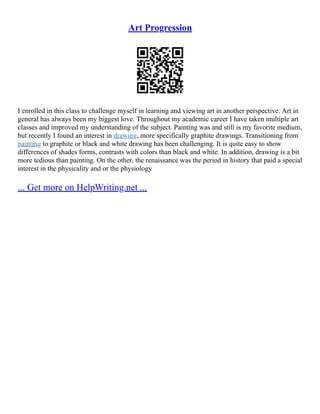 Art Progression
I enrolled in this class to challenge myself in learning and viewing art in another perspective. Art in
general has always been my biggest love. Throughout my academic career I have taken multiple art
classes and improved my understanding of the subject. Painting was and still is my favorite medium,
but recently I found an interest in drawing, more specifically graphite drawings. Transitioning from
painting to graphite or black and white drawing has been challenging. It is quite easy to show
differences of shades forms, contrasts with colors than black and white. In addition, drawing is a bit
more tedious than painting. On the other, the renaissance was the period in history that paid a special
interest in the physicality and or the physiology
... Get more on HelpWriting.net ...
 