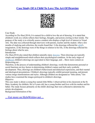 Case Study Of A Child To Love The Art Of Drawing
Case Study
According to (Ya–Huei,2014), It is natural for a child to love the art of drawing. It is stated that
children's work on a whole reflects their feelings, thoughts, and actions circling in their minds. The
purpose of the study is to critically assess a student who displays a high level of interest in Visual
Arts. The data was collected through interviews with parents, teacher and the student. After a few
months of studying and collection, the results found that: 1) the drawings reflected the child's
imagination, 2) the drawings were of the things in relation to his life, 3) the drawings reflected his
feelings about what he sees.
Introduction
(Ya–Huei,2014) also stated that children naturally enjoy drawing. There drawings are typically
simple and straightforward which reflects their psychological condition. At the early stages of
childhood, children's drawings are equivalent to their language, and ... Show more content on
Helpwriting.net ...
Therefore, in the process of understanding children's drawings, words that demonstrate personal or
social functions are key factors in determining children's nature and their early symbolic
development. Thus, drawings are children's behavioural and dialectical expressions, and their mental
and ideological presentations. Children's drawings typically exhibit personal meaning, and present
various image manifestations and styles. Although children are designated as "little artists," few
studies have examined the images portrayed in children's drawings.
Objective
This case study is about a young boy named John Miller. I observed him in his classroom at the St.
Mary Academy for children. He is 8 years old, has a young brother and lives with his mother and his
father. The study focuses primarily on the child's drawings that were collected to determine his
artistic development.
Background Information of the
... Get more on HelpWriting.net ...
 