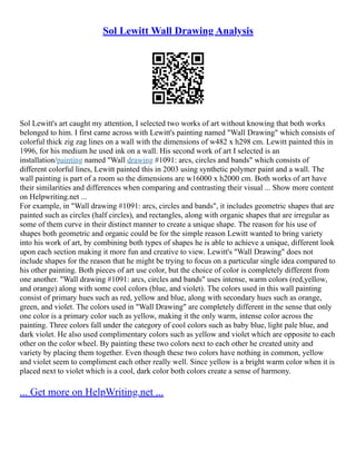 Sol Lewitt Wall Drawing Analysis
Sol Lewitt's art caught my attention, I selected two works of art without knowing that both works
belonged to him. I first came across with Lewitt's painting named "Wall Drawing" which consists of
colorful thick zig zag lines on a wall with the dimensions of w482 x h298 cm. Lewitt painted this in
1996, for his medium he used ink on a wall. His second work of art I selected is an
installation/painting named "Wall drawing #1091: arcs, circles and bands" which consists of
different colorful lines, Lewitt painted this in 2003 using synthetic polymer paint and a wall. The
wall painting is part of a room so the dimensions are w16000 x h2000 cm. Both works of art have
their similarities and differences when comparing and contrasting their visual ... Show more content
on Helpwriting.net ...
For example, in "Wall drawing #1091: arcs, circles and bands", it includes geometric shapes that are
painted such as circles (half circles), and rectangles, along with organic shapes that are irregular as
some of them curve in their distinct manner to create a unique shape. The reason for his use of
shapes both geometric and organic could be for the simple reason Lewitt wanted to bring variety
into his work of art, by combining both types of shapes he is able to achieve a unique, different look
upon each section making it more fun and creative to view. Lewitt's "Wall Drawing" does not
include shapes for the reason that he might be trying to focus on a particular single idea compared to
his other painting. Both pieces of art use color, but the choice of color is completely different from
one another. "Wall drawing #1091: arcs, circles and bands" uses intense, warm colors (red,yellow,
and orange) along with some cool colors (blue, and violet). The colors used in this wall painting
consist of primary hues such as red, yellow and blue, along with secondary hues such as orange,
green, and violet. The colors used in "Wall Drawing" are completely different in the sense that only
one color is a primary color such as yellow, making it the only warm, intense color across the
painting. Three colors fall under the category of cool colors such as baby blue, light pale blue, and
dark violet. He also used complimentary colors such as yellow and violet which are opposite to each
other on the color wheel. By painting these two colors next to each other he created unity and
variety by placing them together. Even though these two colors have nothing in common, yellow
and violet seem to compliment each other really well. Since yellow is a bright warm color when it is
placed next to violet which is a cool, dark color both colors create a sense of harmony.
... Get more on HelpWriting.net ...
 