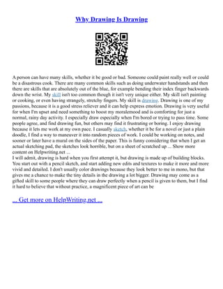Why Drawing Is Drawing
A person can have many skills, whether it be good or bad. Someone could paint really well or could
be a disastrous cook. There are many common skills such as doing underwater handstands and then
there are skills that are absolutely out of the blue, for example bending their index finger backwards
down the wrist. My skill isn't too common though it isn't very unique either. My skill isn't painting
or cooking, or even having strangely, stretchy fingers. My skill is drawing. Drawing is one of my
passions, because it is a good stress reliever and it can help express emotion. Drawing is very useful
for when I'm upset and need something to boost my moralemood and is comforting for just a
normal, rainy day activity. I especially draw especially when I'm bored or trying to pass time. Some
people agree, and find drawing fun, but others may find it frustrating or boring. I enjoy drawing
because it lets me work at my own pace. I casually sketch, whether it be for a novel or just a plain
doodle, I find a way to maneuver it into random pieces of work. I could be working on notes, and
sooner or later have a mural on the sides of the paper. This is funny considering that when I get an
actual sketching pad, the sketches look horrible, but on a sheet of scratched up ... Show more
content on Helpwriting.net ...
I will admit, drawing is hard when you first attempt it, but drawing is made up of building blocks.
You start out with a pencil sketch, and start adding new edits and textures to make it more and more
vivid and detailed. I don't usually color drawings because they look better to me in mono, but that
gives me a chance to make the tiny details in the drawing a lot bigger. Drawing may come as a
gifted skill to some people where they can draw perfectly when a pencil is given to them, but I find
it hard to believe that without practice, a magnificent piece of art can be
... Get more on HelpWriting.net ...
 