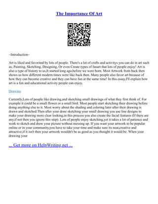 The Importance Of Art
~Introduction~
Art is liked and favorited by lots of people. There's a lot of crafts and activitys you can do in art such
as; Painting, Sketching, Designing, Or even Create types of fanart that lots of people enjoy! Art is
also a type of history to us,It started long ago,before we were born. Most Artwork from back then
shows us how different modern times were like back then. Many people also favor art because of
how they can become creative and they can have fun at the same time! In this essay,I'll explain how
art is a fun and educational activity people can enjoy.
Drawing
Currently,Lots of people like drawing,and sketching small drawings of what they first think of. For
example it could be a small flower or a small bird. Most people start sketching their drawing before
doing anything else to it. Most worry about the shading and coloring later after their drawing is
drawn and sketched.Then after your done sketching your small drawing you use line designs to
make your drawing more clear looking,in this process you also create the facial features (If there are
any,if not then you ignore this step). Lots of people enjoy sketching,yet it takes a lot of patience and
work to sketch and draw your picture without messing up. If you want your artwork to be popular
online or in your community,you have to take your time and make sure its neat,creative and
attractive,if it isn't then your artwork wouldn't be as good as you thought it would be. When your
drawing your
... Get more on HelpWriting.net ...
 