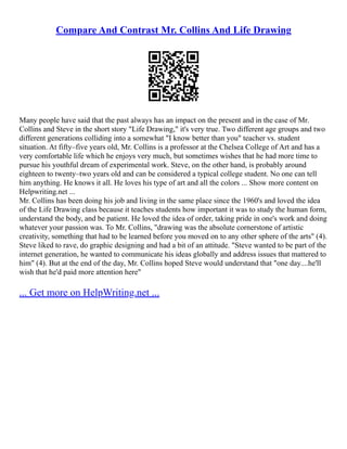 Compare And Contrast Mr. Collins And Life Drawing
Many people have said that the past always has an impact on the present and in the case of Mr.
Collins and Steve in the short story "Life Drawing," it's very true. Two different age groups and two
different generations colliding into a somewhat "I know better than you" teacher vs. student
situation. At fifty–five years old, Mr. Collins is a professor at the Chelsea College of Art and has a
very comfortable life which he enjoys very much, but sometimes wishes that he had more time to
pursue his youthful dream of experimental work. Steve, on the other hand, is probably around
eighteen to twenty–two years old and can be considered a typical college student. No one can tell
him anything. He knows it all. He loves his type of art and all the colors ... Show more content on
Helpwriting.net ...
Mr. Collins has been doing his job and living in the same place since the 1960's and loved the idea
of the Life Drawing class because it teaches students how important it was to study the human form,
understand the body, and be patient. He loved the idea of order, taking pride in one's work and doing
whatever your passion was. To Mr. Collins, "drawing was the absolute cornerstone of artistic
creativity, something that had to be learned before you moved on to any other sphere of the arts" (4).
Steve liked to rave, do graphic designing and had a bit of an attitude. "Steve wanted to be part of the
internet generation, he wanted to communicate his ideas globally and address issues that mattered to
him" (4). But at the end of the day, Mr. Collins hoped Steve would understand that "one day....he'll
wish that he'd paid more attention here"
... Get more on HelpWriting.net ...
 