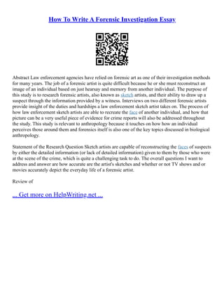 How To Write A Forensic Investigation Essay
Abstract Law enforcement agencies have relied on forensic art as one of their investigation methods
for many years. The job of a forensic artist is quite difficult because he or she must reconstruct an
image of an individual based on just hearsay and memory from another individual. The purpose of
this study is to research forensic artists, also known as sketch artists, and their ability to draw up a
suspect through the information provided by a witness. Interviews on two different forensic artists
provide insight of the duties and hardships a law enforcement sketch artist takes on. The process of
how law enforcement sketch artists are able to recreate the face of another individual, and how that
picture can be a very useful piece of evidence for crime reports will also be addressed throughout
the study. This study is relevant to anthropology because it touches on how how an individual
perceives those around them and forensics itself is also one of the key topics discussed in biological
anthropology.
Statement of the Research Question Sketch artists are capable of reconstructing the faces of suspects
by either the detailed information (or lack of detailed information) given to them by those who were
at the scene of the crime, which is quite a challenging task to do. The overall questions I want to
address and answer are how accurate are the artist's sketches and whether or not TV shows and or
movies accurately depict the everyday life of a forensic artist.
Review of
... Get more on HelpWriting.net ...
 