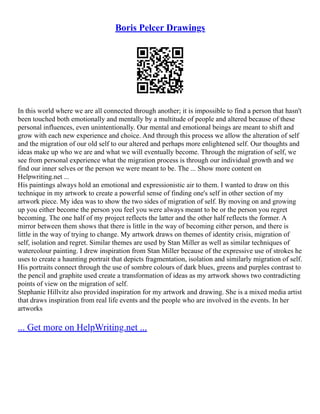Boris Pelcer Drawings
In this world where we are all connected through another; it is impossible to find a person that hasn't
been touched both emotionally and mentally by a multitude of people and altered because of these
personal influences, even unintentionally. Our mental and emotional beings are meant to shift and
grow with each new experience and choice. And through this process we allow the alteration of self
and the migration of our old self to our altered and perhaps more enlightened self. Our thoughts and
ideas make up who we are and what we will eventually become. Through the migration of self, we
see from personal experience what the migration process is through our individual growth and we
find our inner selves or the person we were meant to be. The ... Show more content on
Helpwriting.net ...
His paintings always hold an emotional and expressionistic air to them. I wanted to draw on this
technique in my artwork to create a powerful sense of finding one's self in other section of my
artwork piece. My idea was to show the two sides of migration of self. By moving on and growing
up you either become the person you feel you were always meant to be or the person you regret
becoming. The one half of my project reflects the latter and the other half reflects the former. A
mirror between them shows that there is little in the way of becoming either person, and there is
little in the way of trying to change. My artwork draws on themes of identity crisis, migration of
self, isolation and regret. Similar themes are used by Stan Miller as well as similar techniques of
watercolour painting. I drew inspiration from Stan Miller because of the expressive use of strokes he
uses to create a haunting portrait that depicts fragmentation, isolation and similarly migration of self.
His portraits connect through the use of sombre colours of dark blues, greens and purples contrast to
the pencil and graphite used create a transformation of ideas as my artwork shows two contradicting
points of view on the migration of self.
Stephanie Hillvitz also provided inspiration for my artwork and drawing. She is a mixed media artist
that draws inspiration from real life events and the people who are involved in the events. In her
artworks
... Get more on HelpWriting.net ...
 