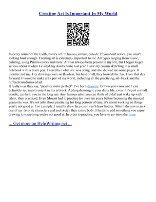 Creating Art Is Important In My World
In every corner of the Earth, there's art. In houses, nature, outside. If you don't notice, you aren't
looking hard enough. Creating art is extremely important to me. All types ranging from music,
painting, using Prisma colors and more. Art has always been present in my life, but I began to get
serious about it when I visited my Aunt's home last year. I saw my cousin sketching in a small
notebook with a black pen. I asked her what she was doing, and she showed me some pages. It
mesmerized me. Her drawings were so flawless, but best of all, they looked like fun. From that day
forward, I vowed to make art a part of my world, including all the practicing, art–block and the
different mediums of art.
It really is as they say, "practice make perfect". I've been drawing for two years now and I can
definitely see improvement in my artwork. Adding drawing to your daily life, even if it's just a small
doodle, can help you in the long run. Any famous artist you can think of didn't just wake up with
talent, they practiced. Even Mozart had to practice for over ten years before becoming the musical
genius he was. It's not only about practicing for long periods of time, it's about working on things
you're not good at. For example, I usually draw faces, so I can't draw bodies. What I do now is pick
one of my favorite characters and and sketch their entire body. It helps to add something you enjoy
drawing to something you're not good at. In order to practice, you have to envision the thing
... Get more on HelpWriting.net ...
 