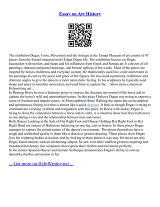 Essay on Art History
The exhibition Degas: Form, Movement and the Antique at the Tampa Museum of art consist of 47
pieces from the French impressionist's Edgar Degas life. The exhibition focuses on Degas
fascination with motion, and shape and his influences from Greek and Roman art. It consists of oil
paintings, charcoal and pastel drawings, and bronze replicas of his works. Most of the pieces are
inspired by horses, ballerinas and everyday women. He traditionally used line, color and texture in
his paintings to convey the poise and grace of the figures. He also used asymmetry, imbalance and
dramatic angles to give the dancers a more naturalistic feeling. In his sculptures he typically used
shape and space to simulate movement, and used form to capture the ... Show more content on
Helpwriting.net ...
In Rearing Horse he uses a dramatic poses to express the dynamic movement of the horse and to
capture the horse's wild and unrestrained nature. In this piece I believe Degas was trying to express a
sense of freedom and impulsiveness. In Thoroughbred Horse Walking the statue has an incomplete
and spontaneous feeling to it that is almost like a quick drawing. It feels as though Degas is trying to
communicate a feeling of defeat and resignation with this piece. In Horse with Jockey Degas is
trying to show the connection between a horse and its rider, it is meant to show how they both move
as one during a race and the relationship between man and nature.
Both Dancer Looking at the Sole of Her Right Foot and Dancer Holding Her Right Foot in Her
Right Hand are statues of Ballerinas balancing on one leg, cast in bronze. In these pieces Degas
manages to capture the poised nature of the dancer's movements. The pieces themselves have a
rough and unfinished quality to them like a sketch or gesture drawing. These pieces show Degas
love for sculpting bodies in motion, and by looking at these pieces it was easy for me to see why
Degas found dancers such an enchanting subject; he saw even their smallest gestures inspiring and
translated that beauty into sculptures that express their rhythm and movement perfectly.
In the statues Spanish Dancer and Grande Arabesque demonstrates Degas's ability to convey
dancelike rhythm and motion in his
... Get more on HelpWriting.net ...
 