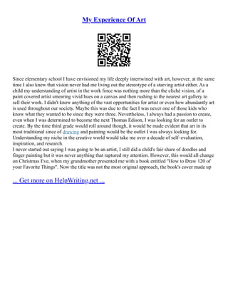 My Experience Of Art
Since elementary school I have envisioned my life deeply intertwined with art, however, at the same
time I also knew that vision never had me living out the stereotype of a starving artist either. As a
child my understanding of artist in the work force was nothing more than the cliché vision, of a
paint covered artist smearing vivid hues on a canvas and then rushing to the nearest art gallery to
sell their work. I didn't know anything of the vast opportunities for artist or even how abundantly art
is used throughout our society. Maybe this was due to the fact I was never one of those kids who
know what they wanted to be since they were three. Nevertheless, I always had a passion to create,
even when I was determined to become the next Thomas Edison, I was looking for an outlet to
create. By the time third grade would roll around though, it would be made evident that art in its
most traditional since of drawing and painting would be the outlet I was always looking for.
Understanding my niche in the creative world would take me over a decade of self–evaluation,
inspiration, and research.
I never started out saying I was going to be an artist, I still did a child's fair share of doodles and
finger painting but it was never anything that raptured my attention. However, this would all change
on Christmas Eve, when my grandmother presented me with a book entitled "How to Draw 120 of
your Favorite Things". Now the title was not the most original approach, the book's cover made up
... Get more on HelpWriting.net ...
 