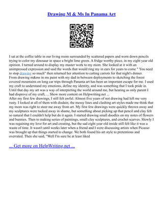 Drawing M & Ms In Panama Art
I sat at the coffee table in our living room surrounded by scattered papers and worn down pencils
trying to color my dinosaur in space a bright lime green. A fridge worthy piece, in my eight year old
opinion. I turned around to display my master work to my mom. She looked at it with an
unimpressed expression and said the words that would ring my in ears for years to come " You need
to stop drawing so much" then returned her attention to cutting carrots for that night's dinner.
From drawing m&ms in ms paint with my dad in between deployments to sketching the forest
covered mountains on long car trips through Panama art has been an important escape for me. I used
my craft to understand my emotions, define my identity, and was something that I took pride in.
Until that day my art was a way of interpreting the world around me, but hearing as only parent I
had disprove of my craft, ... Show more content on Helpwriting.net ...
After my first few drawings, I still felt awful. Almost five years of not drawing had left me very
rusty. I looked at all of them with disdain; the messy lines and clashing art styles made me think that
my mom was right to steer me away from art. My first few drawings were quickly thrown away and
my sculptures were tucked away in shame, but something about picking up that pencil and clay felt
so natural that I couldn't help but do it again. I started drawing small doodles on my notes of flowers
and bunnies. Then to making series of paintings, small clay sculptures, and crochet scarves. Slowly I
was regaining my love for art and creating, but the sad eight year old inside still felt like it was a
waste of time. It wasn't until weeks later when a friend and I were discussing artists when Picasso
was brought up that things started to change. We both found his art style to pretentious and
overrated. Then she said, "Well I'm sure he at least liked
... Get more on HelpWriting.net ...
 