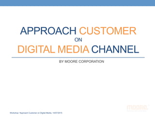 APPROACH CUSTOMER
ON
DIGITAL MEDIA CHANNEL
BY MOORE CORPORATION
Workshop “Approach Customer on Digital Media, 14/07/2015
 