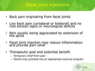 Facet joint injections
• Back pain originating from facet joints
• Low back pain (unilateral or bilateral) and no
root tension signs or neurological deficits
• Pain usually being aggravated by extension of
the spine
• Facet joint injection may reduce inflammation
and provide pain relief
• Therapeutic goal and potential benefit
– Temporary relief from pain
– Patient may proceed into an appropriate exercise program
 