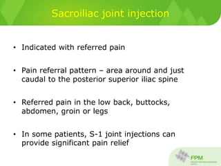 Sacroiliac joint injection
• Indicated with referred pain
• Pain referral pattern – area around and just
caudal to the posterior superior iliac spine
• Referred pain in the low back, buttocks,
abdomen, groin or legs
• In some patients, S-1 joint injections can
provide significant pain relief
 
