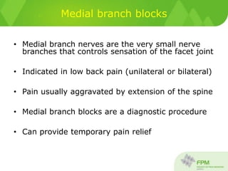 Medial branch blocks
• Medial branch nerves are the very small nerve
branches that controls sensation of the facet joint
• Indicated in low back pain (unilateral or bilateral)
• Pain usually aggravated by extension of the spine
• Medial branch blocks are a diagnostic procedure
• Can provide temporary pain relief
 