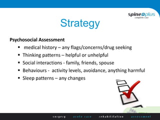 Strategy
Psychosocial Assessment
 medical history – any flags/concerns/drug seeking
 Thinking patterns – helpful or unhelpful
 Social interactions - family, friends, spouse
 Behaviours - activity levels, avoidance, anything harmful
 Sleep patterns – any changes
 