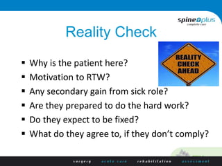 Reality Check
 Why is the patient here?
 Motivation to RTW?
 Any secondary gain from sick role?
 Are they prepared to do the hard work?
 Do they expect to be fixed?
 What do they agree to, if they don’t comply?
 