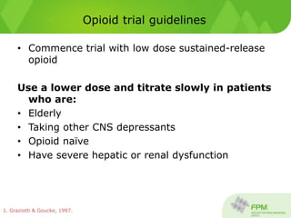 Opioid trial guidelines
• Commence trial with low dose sustained-release
opioid
Use a lower dose and titrate slowly in patients
who are:
• Elderly
• Taking other CNS depressants
• Opioid naïve
• Have severe hepatic or renal dysfunction
1. Graziotti & Goucke, 1997.
 