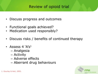 Review of opioid trial
• Discuss progress and outcomes
• Functional goals achieved?
• Medication used responsibly?
• Discuss risks / benefits of continued therapy
• Assess 4 ‘A’s1
– Analgesia
– Activity
– Adverse effects
– Aberrant drug behaviours
1. Gourlay & Heit, 2005.
 