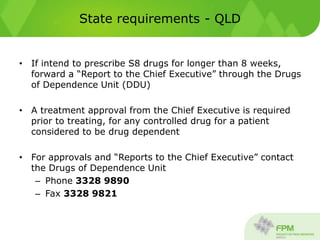 State requirements - QLD
• If intend to prescribe S8 drugs for longer than 8 weeks,
forward a “Report to the Chief Executive” through the Drugs
of Dependence Unit (DDU)
• A treatment approval from the Chief Executive is required
prior to treating, for any controlled drug for a patient
considered to be drug dependent
• For approvals and “Reports to the Chief Executive” contact
the Drugs of Dependence Unit
– Phone 3328 9890
– Fax 3328 9821
 
