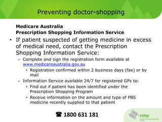 Preventing doctor-shopping
Medicare Australia
Prescription Shopping Information Service
• If patient suspected of getting medicine in excess
of medical need, contact the Prescription
Shopping Information Service:
– Complete and sign the registration form available at
www.medicareaustralia.gov.au
• Registration confirmed within 2 business days (fax) or by
mail
– Information Service available 24/7 for registered GPs to:
• Find out if patient has been identified under the
Prescription Shopping Program
• Receive information on the amount and type of PBS
medicine recently supplied to that patient
 1800 631 181
 