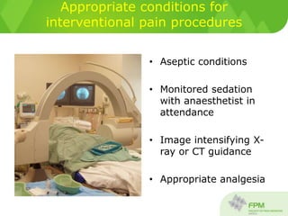 Appropriate conditions for
interventional pain procedures
• Aseptic conditions
• Monitored sedation
with anaesthetist in
attendance
• Image intensifying X-
ray or CT guidance
• Appropriate analgesia
 