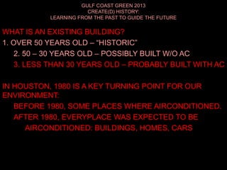 GULF COAST GREEN 2013
CREATE(D) HISTORY:
LEARNING FROM THE PAST TO GUIDE THE FUTURE
WHAT IS AN EXISTING BUILDING?
1. OVER 50 YEARS OLD – “HISTORIC”
2. 50 – 30 YEARS OLD – POSSIBLY BUILT W/O AC
3. LESS THAN 30 YEARS OLD – PROBABLY BUILT WITH AC
IN HOUSTON, 1980 IS A KEY TURNING POINT FOR OUR
ENVIRONMENT:
BEFORE 1980, SOME PLACES WHERE AIRCONDITIONED.
AFTER 1980, EVERYPLACE WAS EXPECTED TO BE
AIRCONDITIONED: BUILDINGS, HOMES, CARS
 