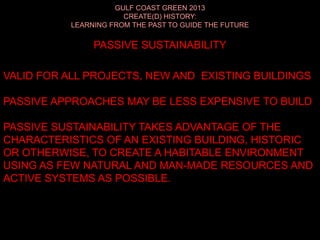 GULF COAST GREEN 2013
CREATE(D) HISTORY:
LEARNING FROM THE PAST TO GUIDE THE FUTURE
PASSIVE SUSTAINABILITY
VALID FOR ALL PROJECTS, NEW AND EXISTING BUILDINGS
PASSIVE APPROACHES MAY BE LESS EXPENSIVE TO BUILD
PASSIVE SUSTAINABILITY TAKES ADVANTAGE OF THE
CHARACTERISTICS OF AN EXISTING BUILDING, HISTORIC
OR OTHERWISE, TO CREATE A HABITABLE ENVIRONMENT
USING AS FEW NATURAL AND MAN-MADE RESOURCES AND
ACTIVE SYSTEMS AS POSSIBLE.
 