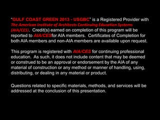 “GULF COAST GREEN 2013 - USGBC” is a Registered Provider with
The American Institute of Architects Continuing Education Systems
(AIA/CES). Credit(s) earned on completion of this program will be
reported to AIA/CESfor AIA members. Certificates of Completion for
both AIA members and non-AIA members are available upon request.
This program is registered with AIA/CES for continuing professional
education. As such, it does not include content that may be deemed
or construed to be an approval or endorsement by the AIA of any
material of construction or any method or manner of handling, using,
distributing, or dealing in any material or product.
Questions related to specific materials, methods, and services will be
addressed at the conclusion of this presentation.
 