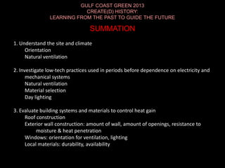 GULF COAST GREEN 2013
CREATE(D) HISTORY:
LEARNING FROM THE PAST TO GUIDE THE FUTURE
SUMMATION
1. Understand the site and climate
Orientation
Natural ventilation
2. Investigate low-tech practices used in periods before dependence on electricity and
mechanical systems
Natural ventilation
Material selection
Day lighting
3. Evaluate building systems and materials to control heat gain
Roof construction
Exterior wall construction: amount of wall, amount of openings, resistance to
moisture & heat penetration
Windows: orientation for ventilation, lighting
Local materials: durability, availability
 