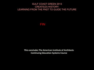 This concludes The American Institute of Architects
Continuing Education Systems Course
GULF COAST GREEN 2013
CREATE(D) HISTORY:
LEARNING FROM THE PAST TO GUIDE THE FUTURE
FIN
 