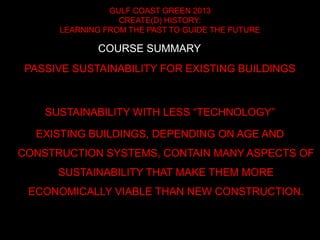 GULF COAST GREEN 2013
CREATE(D) HISTORY:
LEARNING FROM THE PAST TO GUIDE THE FUTURE
PASSIVE SUSTAINABILITY FOR EXISTING BUILDINGS
SUSTAINABILITY WITH LESS “TECHNOLOGY”
EXISTING BUILDINGS, DEPENDING ON AGE AND
CONSTRUCTION SYSTEMS, CONTAIN MANY ASPECTS OF
SUSTAINABILITY THAT MAKE THEM MORE
ECONOMICALLY VIABLE THAN NEW CONSTRUCTION.
COURSE SUMMARY
 