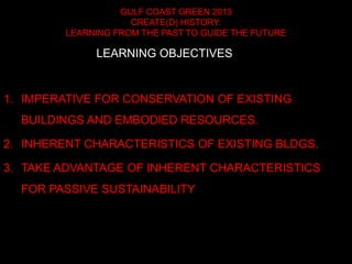 GULF COAST GREEN 2013
CREATE(D) HISTORY:
LEARNING FROM THE PAST TO GUIDE THE FUTURE
1. IMPERATIVE FOR CONSERVATION OF EXISTING
BUILDINGS AND EMBODIED RESOURCES.
2. INHERENT CHARACTERISTICS OF EXISTING BLDGS.
3. TAKE ADVANTAGE OF INHERENT CHARACTERISTICS
FOR PASSIVE SUSTAINABILITY
LEARNING OBJECTIVES
 