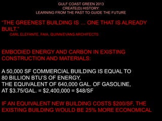 GULF COAST GREEN 2013
CREATE(D) HISTORY:
LEARNING FROM THE PAST TO GUIDE THE FUTURE
“THE GREENEST BUILDING IS … ONE THAT IS ALREADY
BUILT.”
CARL ELEFANTE, FAIA, QUINN/EVANS ARCHITECTS
EMBODIED ENERGY AND CARBON IN EXISTING
CONSTRUCTION AND MATERIALS:
A 50,000 SF COMMERCIAL BUILDING IS EQUAL TO
80 BILLION BTU’S OF ENERGY,
THE EQUIVALENT OF 640,000 GAL. OF GASOLINE,
AT $3.75/GAL. = $2,400,000 = $48/SF
IF AN EQUIVALENT NEW BUILDING COSTS $200/SF, THE
EXISTING BUILDING WOULD BE 25% MORE ECONOMICAL
 