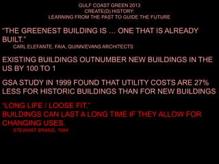 GULF COAST GREEN 2013
CREATE(D) HISTORY:
LEARNING FROM THE PAST TO GUIDE THE FUTURE
“THE GREENEST BUILDING IS … ONE THAT IS ALREADY
BUILT.”
CARL ELEFANTE, FAIA, QUINN/EVANS ARCHITECTS
EXISTING BUILDINGS OUTNUMBER NEW BUILDINGS IN THE
US BY 100 TO 1
GSA STUDY IN 1999 FOUND THAT UTILITY COSTS ARE 27%
LESS FOR HISTORIC BUILDINGS THAN FOR NEW BUILDINGS
“LONG LIFE / LOOSE FIT.”
BUILDINGS CAN LAST A LONG TIME IF THEY ALLOW FOR
CHANGING USES.
STEWART BRAND, 1994
 
