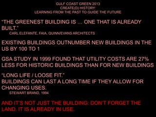 GULF COAST GREEN 2013
CREATE(D) HISTORY:
LEARNING FROM THE PAST TO GUIDE THE FUTURE
“THE GREENEST BUILDING IS … ONE THAT IS ALREADY
BUILT.”
CARL ELEFANTE, FAIA, QUINN/EVANS ARCHITECTS
EXISTING BUILDINGS OUTNUMBER NEW BUILDINGS IN THE
US BY 100 TO 1
GSA STUDY IN 1999 FOUND THAT UTILITY COSTS ARE 27%
LESS FOR HISTORIC BUILDINGS THAN FOR NEW BUILDINGS
“LONG LIFE / LOOSE FIT.”
BUILDINGS CAN LAST A LONG TIME IF THEY ALLOW FOR
CHANGING USES.
STEWART BRAND, 1994
AND IT’S NOT JUST THE BUILDING: DON’T FORGET THE
LAND. IT IS ALREADY IN USE.
 