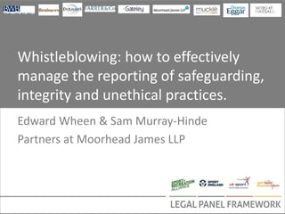 Whistleblowing: how to effectively
manage the reporting of safeguarding,
integrity and unethical practices.
Edward Wheen & Sam Murray-Hinde
Partners at Moorhead James LLP
 
