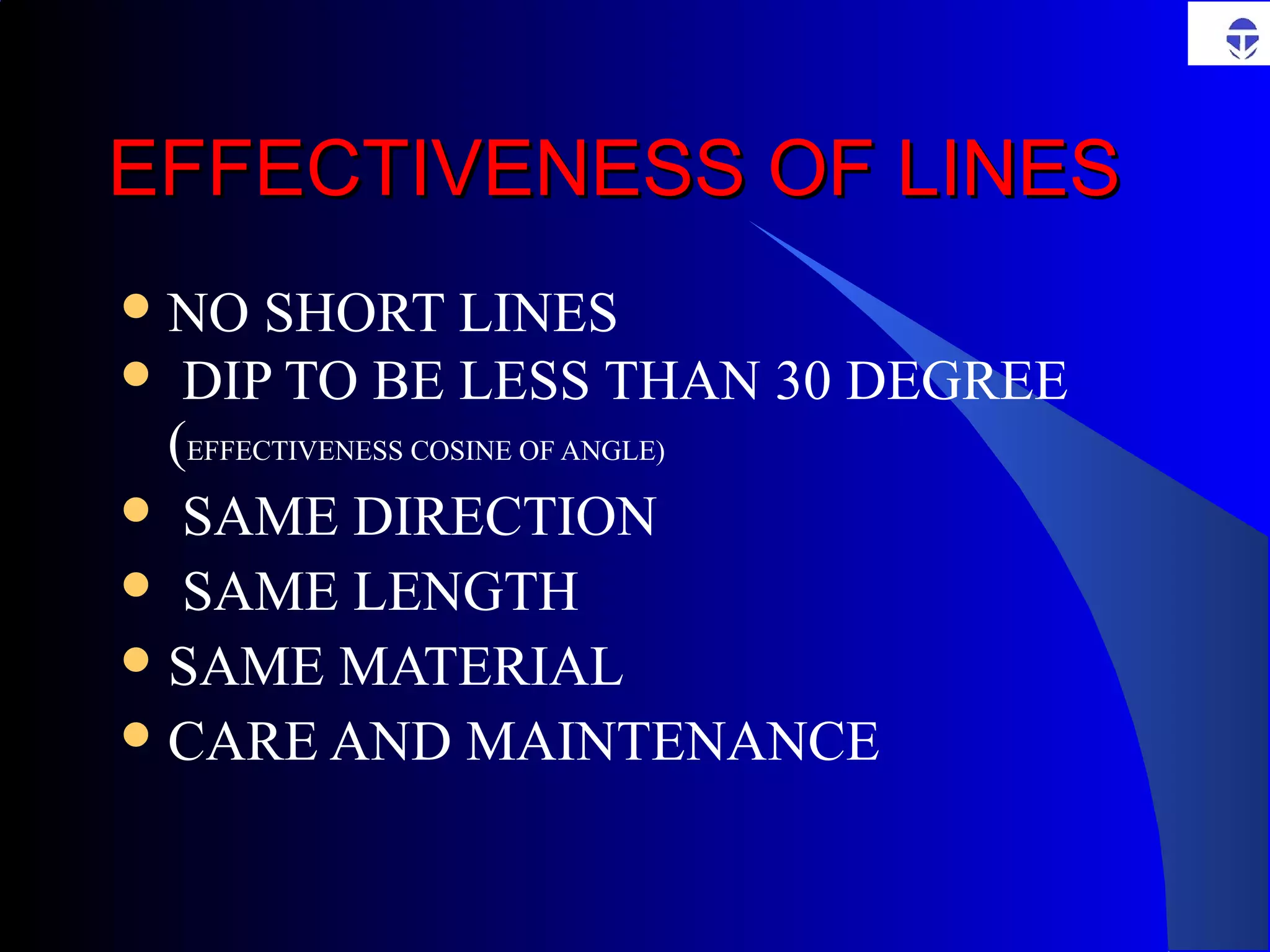 EFFECTIVENESS OF LINESEFFECTIVENESS OF LINES
NO SHORT LINES
 DIP TO BE LESS THAN 30 DEGREE
(EFFECTIVENESS COSINE OF ANGLE)
 SAME DIRECTION
 SAME LENGTH
SAME MATERIAL
CARE AND MAINTENANCE
 