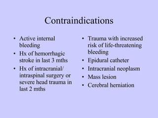 Contraindications Active internal bleeding Hx of hemorrhagic stroke in last 3 mths Hx of intracranial/ intraspinal surgery or severe head trauma in last 2 mths Trauma with increased risk of life-threatening bleeding Epidural catheter Intracranial neoplasm Mass lesion Cerebral herniation 