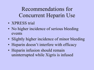 Recommendations for Concurrent Heparin Use XPRESS trial No higher incidence of serious bleeding events Slightly higher incidence of minor bleeding Heparin doesn’t interfere with efficacy  Heparin infusion should remain uninterrupted while Xigris is infused 