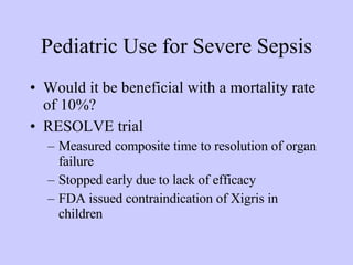 Pediatric Use for Severe Sepsis Would it be beneficial with a mortality rate of 10%? RESOLVE trial Measured composite time to resolution of organ failure Stopped early due to lack of efficacy FDA issued contraindication of Xigris in children 