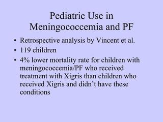 Pediatric Use in Meningococcemia and PF Retrospective analysis by Vincent et al. 119 children 4% lower mortality rate for children with meningococcemia/PF who received treatment with Xigris than children who received Xigris and didn’t have these conditions 