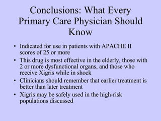 Conclusions: What Every Primary Care Physician Should Know Indicated for use in patients with APACHE II scores of 25 or more This drug is most effective in the elderly, those with 2 or more dysfunctional organs, and those who receive Xigris while in shock Clinicians should remember that earlier treatment is better than later treatment Xigris may be safely used in the high-risk populations discussed 