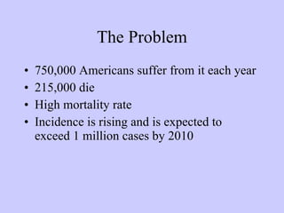The Problem 750,000 Americans suffer from it each year 215,000 die High mortality rate Incidence is rising and is expected to exceed 1 million cases by 2010 
