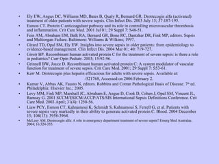 Ely EW, Angus DC, Williams MD, Bates B, Qualy R, Bernard GR. Drotrecogin alfa (activated) treatment of older patients with severe sepsis. Clin Infect Dis. 2003 July 15; 37:187-195. Esmon CT. Protein C anticoagulant pathway and its role in controlling microvascular thrombosis and inflammation. Crit Care Med. 2001 Jul 01; 29 Suppl 7: S48-51. Fein AM, Abraham EM, Balk RA, Bernard GR, Bone RC, Dantzker DR, Fink MP, editors. Sepsis and Multiorgan Failure. Baltimore: Williams & Wilkins; 1997. Girard TD, Opal SM, Ely EW. Insights into severe sepsis in older patients: from epidemiology to evidence-based management. Clin Infect Dis. 2004 Mar 01; 40: 719-727.  Giroir BP. Recombinant human activated protein C for the treatment of severe sepsis: is there a role in pediatrics? Curr Opin Pediatr. 2003; 15:92-96. Grinnell BW, Joyce D. Recombinant human activated protein C: A system modulator of vascular function for treatment of severe sepsis. Crit Care Med. 2001; 29 Suppl 7: S53-61. Kerr M. Drotrecogin plus heparin efficacious for adults with severe sepsis. Available at: http://www. medscape .com/ viewarticle /521768 , Accessed on 2006 February 2.    Kumar V, Abbas AK, Fausto N, editors. Robbins and Cotran Pathological Basis of Disease. 7 th  ed. Philadelphia: Elsevier Inc.; 2005.  Levy MM, Fink MP, Marshall JC, Abraham E, Angus D, Cook D, Cohen J, Opal SM, Vincent JL, Ramsay G. 2001 SCCM/ESICM/ACCP/ATS/SIS International Sepsis Definitions Conference. Crit Care Med. 2003 April; 31(4): 1250-56.  Liaw PCY, Esmon CT, Kahnamoui K, Schmidt S, Kahnamoui S, Ferrell G, et al. Patients with severe sepsis vary markedly in their ability to generate activated protein C. Blood. 2004 December 15; 104(13): 3958-3964. McLeay AM. Drotrecogin alfa: A role in emergency department treatment of severe sepsis? Emerg Med Australas. 2004; 16:324-335. 