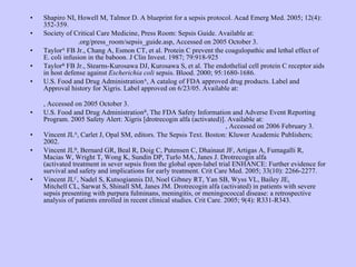 Shapiro NI, Howell M, Talmor D. A blueprint for a sepsis protocol. Acad Emerg Med. 2005; 12(4): 352-359. Society of Critical Care Medicine, Press Room: Sepsis Guide. Available at: http://www. sccm .org/press_room/sepsis_guide.asp , Accessed on 2005 October 3. Taylor A  FB Jr., Chang A, Esmon CT, et al. Protein C prevent the coagulopathic and lethal effect of E. coli infusion in the baboon. J Clin Invest. 1987; 79:918-925 Taylor B  FB Jr., Stearns-Kurosawa DJ, Kurosawa S, et al. The endothelial cell protein C receptor aids in host defense against  Escherichia coli  sepsis. Blood. 2000; 95:1680-1686.  U.S. Food and Drug Administration A , A catalog of FDA approved drug products. Label and Approval history for Xigris. Label approved on 6/23/05. Available at: http://www.accessdata.fda.gov/scripts/cder/drugsatfda/index.cfm?fuseaction=Search.Label_ApprovalHistory#apphist , Accessed on 2005 October 3. U.S. Food and Drug Administration B , The FDA Safety Information and Adverse Event Reporting Program. 2005 Safety Alert: Xigris [drotrecogin alfa (activated)]. Available at:  http://www.fda.gov/medwatch/SAFETY/2005/xigris_DHCP.htm , Accessed on 2006 February 3. Vincent JL A , Carlet J, Opal SM, editors. The Sepsis Text. Boston: Kluwer Academic Publishers; 2002. Vincent JL B , Bernard GR, Beal R, Doig C, Putensen C, Dhainaut JF, Artigas A, Fumagalli R,  Macias W, Wright T, Wong K, Sundin DP, Turlo MA, Janes J. Drotrecogin alfa  (activated treatment in sever sepsis from the global open-label trial ENHANCE: Further evidence for survival and safety and implications for early treatment. Crit Care Med. 2005; 33(10): 2266-2277. Vincent JL C , Nadel S, Kutsogiannis DJ, Noel Gibney RT, Yan SB, Wyss VL, Bailey JE,  Mitchell CL, Sarwat S, Shinall SM, Janes JM. Drotrecogin alfa (activated) in patients with severe sepsis presenting with purpura fulminans, meningitis, or meningococcal disease: a retrospective analysis of patients enrolled in recent clinical studies. Crit Care. 2005; 9(4): R331-R343. 