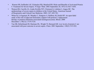   Warren HS, Suffredini AF, Eichacker PQ, Munford RS. Risks and Benefits of Activated Protein  C Treatment for Severe Sepsis. N Engl J Med. 2002 September 26; 347(13):1027-1030. Watson RS, Carcillo JA, Linde-Zwirble WT, Clermont G, Lidicker J, Angus DC. The  epidemiology of severe sepsis in children in the United States. American Journal  of Respiratory and Critical Care Medicine. 2003; 167: 695-701. White B, Livingstone W, Murphy C, Hodgson A, Rafferty M, Smith OP. An open-label  study of the role of adjuvant hemostatic support with protein C replacement  therapy in purpura fulminans-associated meningococcemia. Blood. 2000  December 1; 96(12): 3719-3724. Yan SB, Helterbrand JD, Hartman DL, Wright TJ, Bernard GR. Low levels of protein C are  associated with poor outcome in severe sepsis. Chest. 2001 September; 120(3): 915-922.   