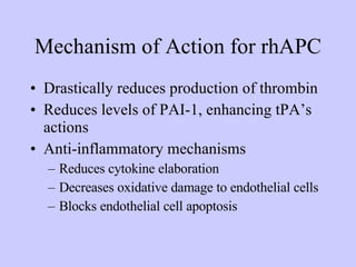 Mechanism of Action for rhAPC Drastically reduces production of thrombin Reduces levels of PAI-1, enhancing tPA’s actions Anti-inflammatory mechanisms Reduces cytokine elaboration Decreases oxidative damage to endothelial cells Blocks endothelial cell apoptosis 