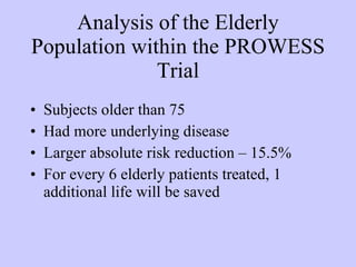 Analysis of the Elderly Population within the PROWESS Trial Subjects older than 75 Had more underlying disease Larger absolute risk reduction – 15.5% For every 6 elderly patients treated, 1 additional life will be saved 