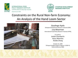 ETHIOPIAN DEVELOPMENT
                                            RESEARCH INSTITUTE




Constraints on the Rural Non-farm Economy:
   An Analysis of the Hand Loom Sector
                                    Gezahegn Ayele
                       Ethiopian Development Research Institute (EDRI)
                                     Lisa Moorman
                       International Food Policy Research Institute (IFPRI)

                                          Co-authors:
                                    Jordan Chamberlin
                                      Kassu Wamisho
                                       Xiaobo Zhang
                                       October 23, 2009
                         Ethiopia Strategy Support Program-II (ESSP-II)
                                    Policy Conference 2009
 